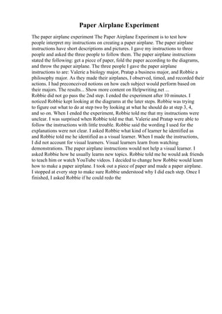 Paper Airplane Experiment
The paper airplane experiment The Paper Airplane Experiment is to test how
people interpret my instructions on creating a paper airplane. The paper airplane
instructions have short descriptions and pictures. I gave my instructions to three
people and asked the three people to follow them. The paper airplane instructions
stated the following: get a piece of paper, fold the paper according to the diagrams,
and throw the paper airplane. The three people I gave the paper airplane
instructions to are: Valerie a biology major, Pratap a business major, and Robbie a
philosophy major. As they made their airplanes, I observed, timed, and recorded their
actions. I had preconceived notions on how each subject would perform based on
their majors. The results... Show more content on Helpwriting.net ...
Robbie did not go pass the 2nd step. I ended the experiment after 10 minutes. I
noticed Robbie kept looking at the diagrams at the later steps. Robbie was trying
to figure out what to do at step two by looking at what he should do at step 3, 4,
and so on. When I ended the experiment, Robbie told me that my instructions were
unclear. I was surprised when Robbie told me that. Valerie and Pratap were able to
follow the instructions with little trouble. Robbie said the wording I used for the
explanations were not clear. I asked Robbie what kind of learner he identified as
and Robbie told me he identified as a visual learner. When I made the instructions,
I did not account for visual learners. Visual learners learn from watching
demonstrations. The paper airplane instructions would not help a visual learner. I
asked Robbie how he usually learns new topics. Robbie told me he would ask friends
to teach him or watch YouTube videos. I decided to change how Robbie would learn
how to make a paper airplane. I took out a piece of paper and made a paper airplane.
I stopped at every step to make sure Robbie understood why I did each step. Once I
finished, I asked Robbie if he could redo the
 