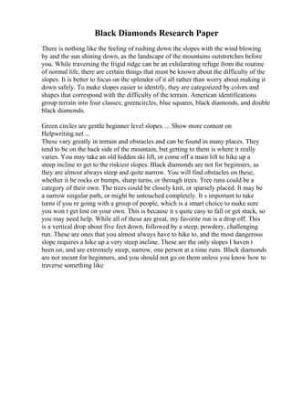 Black Diamonds Research Paper
There is nothing like the feeling of rushing down the slopes with the wind blowing
by and the sun shining down, as the landscape of the mountains outstretches before
you. While traversing the frigid ridge can be an exhilarating refuge from the routine
of normal life, there are certain things that must be known about the difficulty of the
slopes. It is better to focus on the splendor of it all rather than worry about making it
down safely. To make slopes easier to identify, they are categorized by colors and
shapes that correspond with the difficulty of the terrain. American identifications
group terrain into four classes; greencircles, blue squares, black diamonds, and double
black diamonds.
Green circles are gentle beginner level slopes. ... Show more content on
Helpwriting.net ...
These vary greatly in terrain and obstacles and can be found in many places. They
tend to be on the back side of the mountain, but getting to them is where it really
varies. You may take an old hidden ski lift, or come off a main lift to hike up a
steep incline to get to the riskiest slopes. Black diamonds are not for beginners, as
they are almost always steep and quite narrow. You will find obstacles on these,
whether it be rocks or bumps, sharp turns, or through trees. Tree runs could be a
category of their own. The trees could be closely knit, or sparsely placed. It may be
a narrow singular path, or might be untouched completely. It s important to take
turns if you re going with a group of people, which is a smart choice to make sure
you won t get lost on your own. This is because it s quite easy to fall or get stuck, so
you may need help. While all of these are great, my favorite run is a drop off. This
is a vertical drop about five feet down, followed by a steep, powdery, challenging
run. These are ones that you almost always have to hike to, and the most dangerous
slope requires a hike up a very steep incline. These are the only slopes I haven t
been on, and are extremely steep, narrow, one person at a time runs. Black diamonds
are not meant for beginners, and you should not go on them unless you know how to
traverse something like
 