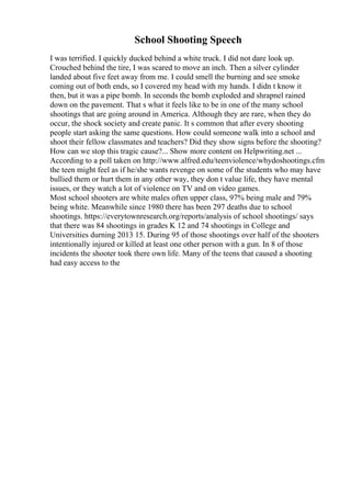 School Shooting Speech
I was terrified. I quickly ducked behind a white truck. I did not dare look up.
Crouched behind the tire, I was scared to move an inch. Then a silver cylinder
landed about five feet away from me. I could smell the burning and see smoke
coming out of both ends, so I covered my head with my hands. I didn t know it
then, but it was a pipe bomb. In seconds the bomb exploded and shrapnel rained
down on the pavement. That s what it feels like to be in one of the many school
shootings that are going around in America. Although they are rare, when they do
occur, the shock society and create panic. It s common that after every shooting
people start asking the same questions. How could someone walk into a school and
shoot their fellow classmates and teachers? Did they show signs before the shooting?
How can we stop this tragic cause?... Show more content on Helpwriting.net ...
According to a poll taken on http://www.alfred.edu/teenviolence/whydoshootings.cfm
the teen might feel as if he/she wants revenge on some of the students who may have
bullied them or hurt them in any other way, they don t value life, they have mental
issues, or they watch a lot of violence on TV and on video games.
Most school shooters are white males often upper class, 97% being male and 79%
being white. Meanwhile since 1980 there has been 297 deaths due to school
shootings. https://everytownresearch.org/reports/analysis of school shootings/ says
that there was 84 shootings in grades K 12 and 74 shootings in College and
Universities durning 2013 15. During 95 of those shootings over half of the shooters
intentionally injured or killed at least one other person with a gun. In 8 of those
incidents the shooter took there own life. Many of the teens that caused a shooting
had easy access to the
 
