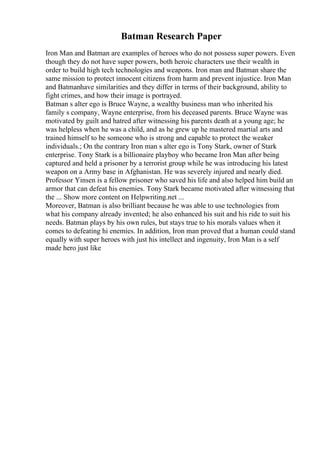 Batman Research Paper
Iron Man and Batman are examples of heroes who do not possess super powers. Even
though they do not have super powers, both heroic characters use their wealth in
order to build high tech technologies and weapons. Iron man and Batman share the
same mission to protect innocent citizens from harm and prevent injustice. Iron Man
and Batmanhave similarities and they differ in terms of their background, ability to
fight crimes, and how their image is portrayed.
Batman s alter ego is Bruce Wayne, a wealthy business man who inherited his
family s company, Wayne enterprise, from his deceased parents. Bruce Wayne was
motivated by guilt and hatred after witnessing his parents death at a young age; he
was helpless when he was a child, and as he grew up he mastered martial arts and
trained himself to be someone who is strong and capable to protect the weaker
individuals.; On the contrary Iron man s alter ego is Tony Stark, owner of Stark
enterprise. Tony Stark is a billionaire playboy who became Iron Man after being
captured and held a prisoner by a terrorist group while he was introducing his latest
weapon on a Army base in Afghanistan. He was severely injured and nearly died.
Professor Yinsen is a fellow prisoner who saved his life and also helped him build an
armor that can defeat his enemies. Tony Stark became motivated after witnessing that
the ... Show more content on Helpwriting.net ...
Moreover, Batman is also brilliant because he was able to use technologies from
what his company already invented; he also enhanced his suit and his ride to suit his
needs. Batman plays by his own rules, but stays true to his morals values when it
comes to defeating hi enemies. In addition, Iron man proved that a human could stand
equally with super heroes with just his intellect and ingenuity, Iron Man is a self
made hero just like
 