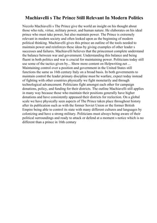 Machiavelli s The Prince Still Relevant In Modern Politics
Niccolo Machiavelli s The Prince give the world an insight on his thought about
those who rule, virtue, military power, and human nature. He elaborates on his ideal
prince who must take power, but also maintain power. The Prince is extremely
relevant in modern society and often looked upon as the beginning of modern
political thinking. Machiavelli gives this prince an outline of the tools needed to
maintain power and reinforces these ideas by giving examples of other leader s
successes and failures. Machiavelli believes that the princemust complete understand
the balance between war and government. Understanding this balance and being
fluent in both politics and war is crucial for maintaining power. Politicians today still
use some of the tactics given by... Show more content on Helpwriting.net ...
Maintaining control over a position and government in the United States still
functions the same as 16th century Italy on a broad basis. In both governments to
maintain control the leader primary discipline must be warfare, expect today instead
of fighting with other countries physically we fight monetarily and through
technological advancement. Politicians fight amongst each other for campaign
donations, policy, and funding for their districts. The outline Machiavelli still applies
in many way because those who maintain their positions generally have higher
donations and have consistently appeased their districts for reelection. On a global
scale we have physically seen aspects of The Prince taken place throughout history
after its publication such as with the former Soviet Union or the former British
Empire being able to control its state with many different cultures and languages by
colonizing and have a strong military. Politicians must always being aware of their
political surroundings and ready to attack or defend at a moment s notice which is no
different than a prince in 16th century
 