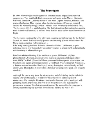 The Scavengers
In 2008, Marvel began releasing movies centered around a specific universe of
superheroes. This worldwide high grossing series known as the Marvel Cinematic
Universe, or the MCU, tell the stories of Iron Man, Captain America, the Hulk, and
many other heroes. They ve even taken their turn spinning off movies centered
around the Norse mythology God of Thunder, Thor. Awaited by avid Marvel fans,
The Avengers (2012) is a collaborative film that brings these heroes together, despite
their extensive differences, to defeat a force that has never before been introduced on
Earth.
The Avengers continue the MCU s five and counting movie long hunt for the Infinity
Stones, six stones that individually possess extraordinary powers and secrets of the ...
Show more content on Helpwriting.net ...
Like many stereotypical and dramatic cinematic villains, Loki intends to gain
unlimited power over humanity by using the Tesseract to attack Earth and eventually
rule humanity as a benevolent god.
Iron Man ((Robert Downey Jr.) a narcissistic genius, billionaire, playboy,
philanthropist ), Captain America ((Chris Evans) a serum injected super soldier
from 1943) The Hulk ((Mark Ruffalo) a gamma radiation exposed scientist that can
transform into a giant green rage monster ), The Black Widow ((Scarlett Johansson),
a Russian spy and assassin), Hawkeye ((Jeremy Renner) an extraordinarily skilled
archer), and Thor ((Chris Hemsworth), a hammer wielding Norse god), join forces to
stop Loki.
Although the movie may leave the viewer with a satisfied feeling by the end of the
second after credits scene, it is riddled with coincidences and unexplained
occurrences. For example, Hawkeye s trustworthy bow and quiver, equipped with
grappling hooks, explosives, and even USB drives to hack into high security
government systems. The abstractness of some of the ammunition he possesses is
clearly meant to simplify potential problems and bend to the will of the
 