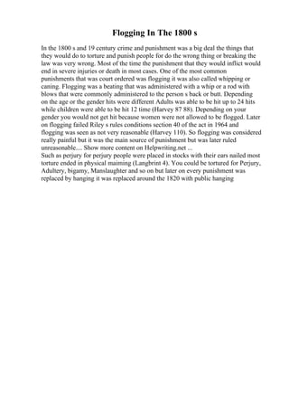 Flogging In The 1800 s
In the 1800 s and 19 century crime and punishment was a big deal the things that
they would do to torture and punish people for do the wrong thing or breaking the
law was very wrong. Most of the time the punishment that they would inflict would
end in severe injuries or death in most cases. One of the most common
punishments that was court ordered was flogging it was also called whipping or
caning. Flogging was a beating that was administered with a whip or a rod with
blows that were commonly administered to the person s back or butt. Depending
on the age or the gender hits were different Adults was able to be hit up to 24 hits
while children were able to be hit 12 time (Harvey 87 88). Depending on your
gender you would not get hit because women were not allowed to be flogged. Later
on flogging failed Riley s rules conditions section 40 of the act in 1964 and
flogging was seen as not very reasonable (Harvey 110). So flogging was considered
really painful but it was the main source of punishment but was later ruled
unreasonable.... Show more content on Helpwriting.net ...
Such as perjury for perjury people were placed in stocks with their ears nailed most
torture ended in physical maiming (Langbrint 4). You could be tortured for Perjury,
Adultery, bigamy, Manslaughter and so on but later on every punishment was
replaced by hanging it was replaced around the 1820 with public hanging
 