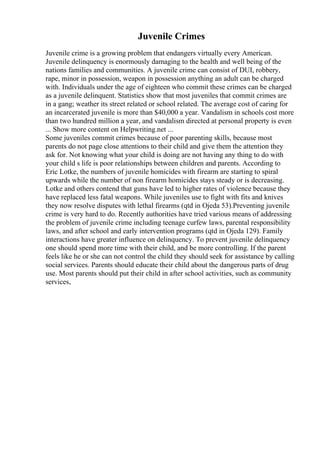 Juvenile Crimes
Juvenile crime is a growing problem that endangers virtually every American.
Juvenile delinquency is enormously damaging to the health and well being of the
nations families and communities. A juvenile crime can consist of DUI, robbery,
rape, minor in possession, weapon in possession anything an adult can be charged
with. Individuals under the age of eighteen who commit these crimes can be charged
as a juvenile delinquent. Statistics show that most juveniles that commit crimes are
in a gang; weather its street related or school related. The average cost of caring for
an incarcerated juvenile is more than $40,000 a year. Vandalism in schools cost more
than two hundred million a year, and vandalism directed at personal property is even
... Show more content on Helpwriting.net ...
Some juveniles commit crimes because of poor parenting skills, because most
parents do not page close attentions to their child and give them the attention they
ask for. Not knowing what your child is doing are not having any thing to do with
your child s life is poor relationships between children and parents. According to
Eric Lotke, the numbers of juvenile homicides with firearm are starting to spiral
upwards while the number of non firearm homicides stays steady or is decreasing.
Lotke and others contend that guns have led to higher rates of violence because they
have replaced less fatal weapons. While juveniles use to fight with fits and knives
they now resolve disputes with lethal firearms (qtd in Ojeda 53).Preventing juvenile
crime is very hard to do. Recently authorities have tried various means of addressing
the problem of juvenile crime including teenage curfew laws, parental responsibility
laws, and after school and early intervention programs (qtd in Ojeda 129). Family
interactions have greater influence on delinquency. To prevent juvenile delinquency
one should spend more time with their child, and be more controlling. If the parent
feels like he or she can not control the child they should seek for assistance by calling
social services. Parents should educate their child about the dangerous parts of drug
use. Most parents should put their child in after school activities, such as community
services,
 