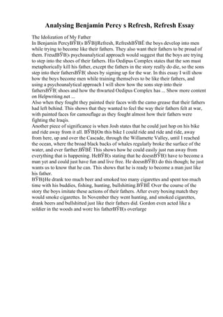 Analysing Benjamin Percy s Refresh, Refresh Essay
The Idolization of My Father
In Benjamin PercyВЎВ¦s ВЎВ§Refresh, RefreshВЎВЁ the boys develop into men
while trying to become like their fathers. They also want their fathers to be proud of
them. FreudВЎВ¦s psychoanalytical approach would suggest that the boys are trying
to step into the shoes of their fathers. His Oedipus Complex states that the son must
metaphorically kill his father, except the fathers in the story really do die, so the sons
step into their fathersВЎВ¦ shoes by signing up for the war. In this essay I will show
how the boys become men while training themselves to be like their fathers, and
using a psychoanalytical approach I will show how the sons step into their
fathersВЎВ¦ shoes and how the thwarted Oedipus Complex has ... Show more content
on Helpwriting.net ...
Also when they fought they painted their faces with the camo grease that their fathers
had left behind. This shows that they wanted to feel the way their fathers felt at war,
with painted faces for camouflage as they fought almost how their fathers were
fighting the Iraqis.
Another piece of significance is when Josh states that he could just hop on his bike
and ride away from it all. ВЎВ§On this bike I could ride and ride and ride, away
from here, up and over the Cascade, through the Willamette Valley, until I reached
the ocean, where the broad black backs of whales regularly broke the surface of the
water, and ever farther.ВЎВЁ This shows how he could easily just run away from
everything that is happening. HeВЎВ¦s stating that he doesnВЎВ¦t have to become a
man yet and could just have fun and live free. He doesnВЎВ¦t do this though; he just
wants us to know that he can. This shows that he is ready to become a man just like
his father.
ВЎВ§He drank too much beer and smoked too many cigarettes and spent too much
time with his buddies, fishing, hunting, bullshitting.ВЎВЁ Over the course of the
story the boys imitate these actions of their fathers. After every boxing match they
would smoke cigarettes. In November they went hunting, and smoked cigarettes,
drank beers and bullshitted just like their fathers did. Gordon even acted like a
soldier in the woods and wore his fatherВЎВ¦s overlarge
 