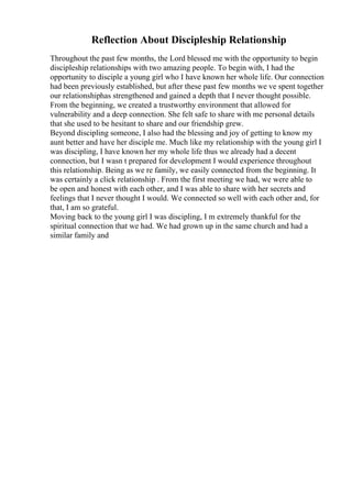 Reflection About Discipleship Relationship
Throughout the past few months, the Lord blessed me with the opportunity to begin
discipleship relationships with two amazing people. To begin with, I had the
opportunity to disciple a young girl who I have known her whole life. Our connection
had been previously established, but after these past few months we ve spent together
our relationshiphas strengthened and gained a depth that I never thought possible.
From the beginning, we created a trustworthy environment that allowed for
vulnerability and a deep connection. She felt safe to share with me personal details
that she used to be hesitant to share and our friendship grew.
Beyond discipling someone, I also had the blessing and joy of getting to know my
aunt better and have her disciple me. Much like my relationship with the young girl I
was discipling, I have known her my whole life thus we already had a decent
connection, but I wasn t prepared for development I would experience throughout
this relationship. Being as we re family, we easily connected from the beginning. It
was certainly a click relationship . From the first meeting we had, we were able to
be open and honest with each other, and I was able to share with her secrets and
feelings that I never thought I would. We connected so well with each other and, for
that, I am so grateful.
Moving back to the young girl I was discipling, I m extremely thankful for the
spiritual connection that we had. We had grown up in the same church and had a
similar family and
 