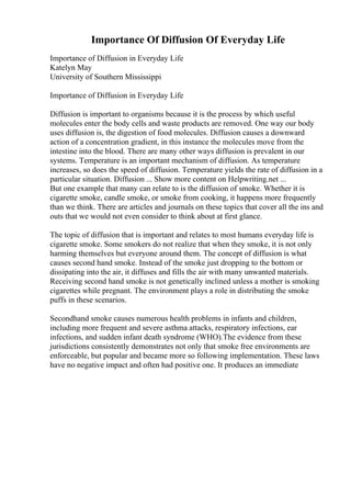Importance Of Diffusion Of Everyday Life
Importance of Diffusion in Everyday Life
Katelyn May
University of Southern Mississippi
Importance of Diffusion in Everyday Life
Diffusion is important to organisms because it is the process by which useful
molecules enter the body cells and waste products are removed. One way our body
uses diffusion is, the digestion of food molecules. Diffusion causes a downward
action of a concentration gradient, in this instance the molecules move from the
intestine into the blood. There are many other ways diffusion is prevalent in our
systems. Temperature is an important mechanism of diffusion. As temperature
increases, so does the speed of diffusion. Temperature yields the rate of diffusion in a
particular situation. Diffusion ... Show more content on Helpwriting.net ...
But one example that many can relate to is the diffusion of smoke. Whether it is
cigarette smoke, candle smoke, or smoke from cooking, it happens more frequently
than we think. There are articles and journals on these topics that cover all the ins and
outs that we would not even consider to think about at first glance.
The topic of diffusion that is important and relates to most humans everyday life is
cigarette smoke. Some smokers do not realize that when they smoke, it is not only
harming themselves but everyone around them. The concept of diffusion is what
causes second hand smoke. Instead of the smoke just dropping to the bottom or
dissipating into the air, it diffuses and fills the air with many unwanted materials.
Receiving second hand smoke is not genetically inclined unless a mother is smoking
cigarettes while pregnant. The environment plays a role in distributing the smoke
puffs in these scenarios.
Secondhand smoke causes numerous health problems in infants and children,
including more frequent and severe asthma attacks, respiratory infections, ear
infections, and sudden infant death syndrome (WHO).The evidence from these
jurisdictions consistently demonstrates not only that smoke free environments are
enforceable, but popular and became more so following implementation. These laws
have no negative impact and often had positive one. It produces an immediate
 