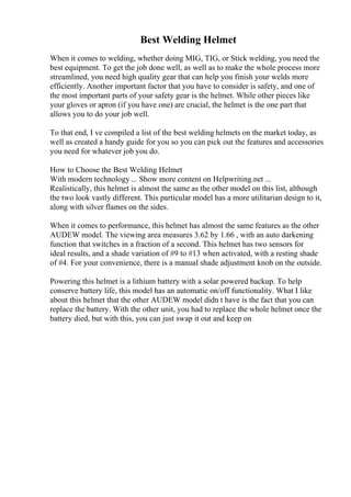 Best Welding Helmet
When it comes to welding, whether doing MIG, TIG, or Stick welding, you need the
best equipment. To get the job done well, as well as to make the whole process more
streamlined, you need high quality gear that can help you finish your welds more
efficiently. Another important factor that you have to consider is safety, and one of
the most important parts of your safety gear is the helmet. While other pieces like
your gloves or apron (if you have one) are crucial, the helmet is the one part that
allows you to do your job well.
To that end, I ve compiled a list of the best welding helmets on the market today, as
well as created a handy guide for you so you can pick out the features and accessories
you need for whatever job you do.
How to Choose the Best Welding Helmet
With modern technology ... Show more content on Helpwriting.net ...
Realistically, this helmet is almost the same as the other model on this list, although
the two look vastly different. This particular model has a more utilitarian design to it,
along with silver flames on the sides.
When it comes to performance, this helmet has almost the same features as the other
AUDEW model. The viewing area measures 3.62 by 1.66 , with an auto darkening
function that switches in a fraction of a second. This helmet has two sensors for
ideal results, and a shade variation of #9 to #13 when activated, with a resting shade
of #4. For your convenience, there is a manual shade adjustment knob on the outside.
Powering this helmet is a lithium battery with a solar powered backup. To help
conserve battery life, this model has an automatic on/off functionality. What I like
about this helmet that the other AUDEW model didn t have is the fact that you can
replace the battery. With the other unit, you had to replace the whole helmet once the
battery died, but with this, you can just swap it out and keep on
 