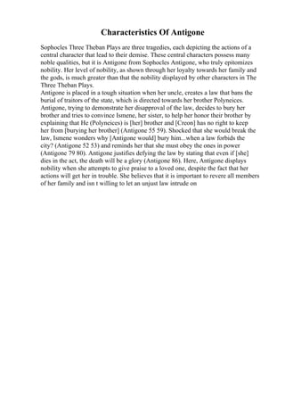 Characteristics Of Antigone
Sophocles Three Theban Plays are three tragedies, each depicting the actions of a
central character that lead to their demise. These central characters possess many
noble qualities, but it is Antigone from Sophocles Antigone, who truly epitomizes
nobility. Her level of nobility, as shown through her loyalty towards her family and
the gods, is much greater than that the nobility displayed by other characters in The
Three Theban Plays.
Antigone is placed in a tough situation when her uncle, creates a law that bans the
burial of traitors of the state, which is directed towards her brother Polyneices.
Antigone, trying to demonstrate her disapproval of the law, decides to bury her
brother and tries to convince Ismene, her sister, to help her honor their brother by
explaining that He (Polyneices) is [her] brother and [Creon] has no right to keep
her from [burying her brother] (Antigone 55 59). Shocked that she would break the
law, Ismene wonders why [Antigone would] bury him...when a law forbids the
city? (Antigone 52 53) and reminds her that she must obey the ones in power
(Antigone 79 80). Antigone justifies defying the law by stating that even if [she]
dies in the act, the death will be a glory (Antigone 86). Here, Antigone displays
nobility when she attempts to give praise to a loved one, despite the fact that her
actions will get her in trouble. She believes that it is important to revere all members
of her family and isn t willing to let an unjust law intrude on
 