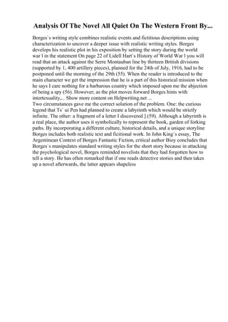 Analysis Of The Novel All Quiet On The Western Front By...
Borges`s writing style combines realistic events and fictitious descriptions using
characterization to uncover a deeper issue with realistic writing styles. Borges
develops his realistic plot in his exposition by setting the story during the world
war l in the statement On page 22 of Lidell Hart`s History of World War l you will
read that an attack against the Serre Montauban line by thirteen British divisions
(supported by 1, 400 artillery pieces), planned for the 24th of July, 1916, had to be
postponed until the morning of the 29th (55). When the reader is introduced to the
main character we get the impression that he is a part of this historical mission when
he says I care nothing for a barbarous country which imposed upon me the abjection
of being a spy (56). However; as the plot moves forward Borges hints with
intertexuality,... Show more content on Helpwriting.net ...
Two circumstances gave me the correct solution of the problem. One: the curious
legend that Ts` ui Pen had planned to create a labyrinth which would be strictly
infinite. The other: a fragment of a letter I discovered ] (59). Although a labyrinth is
a real place, the author uses it symbolically to represent the book, garden of forking
paths. By incorporating a different culture, historical details, and a unique storyline
Borges includes both realistic text and ficitional work. In John King`s essay, The
Argentinean Context of Borges Fantastic Fiction, critical author Bioy concludes that
Borges`s manipulates standard writing styles for the short story because in attacking
the psychological novel, Borges reminded novelists that they had forgotten how to
tell a story. He has often remarked that if one reads detective stories and then takes
up a novel afterwards, the latter appears shapeless
 