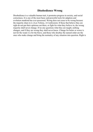 Disobedience Wrong
Disobedience is a valuable human trait, it promotes progress in society, and social
correctness. It is one of the most basic and powerful tools for adaption and
evolution mankind has ever possessed. Wrong does not cease to be wrong because
the majority share in it. (Leo Tolstoy, A Confession). If those that believe they are
right do not put their opinions out there, or fight for what they believe in, the wrong
majority shall never change. If no one questions what they are taught, nothing
changes, and if they are wrong they shall never know. Change for better or worse is
not for the weak it is for the brave, and those who disobey the natural order are the
ones who make change and bring the normalcy of any situation into question. Right is
 