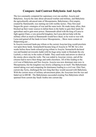 Compare And Contrast Babylonia And Asyria
The two constantly competed for supremacy over one another, Assyria and
Babylonia. Assyria the state about advanced warfare and military, and Babylonia
the agriculturally advanced state of Mesopotamia. Babylonian s first empire,
created by Hammurabi, was starting out with warlike tactics. They first used
Sargon the great s strategies of war and the same tools. He made many allies, then
blocked up their water sources to defeat them in the battle to gain their lands for
agriculture and to gain more power. Hammurabi allied with the king of Larsa to
fight against Elam, a very powerful kingdom, but Larsa did not help with the
military effort as much as Hammurabi would have liked, so he went to war with
Larsa and gained all the lands in lower Mesopotamia.... Show more content on
Helpwriting.net ...
In Assyria westward lands pay tribute or the current Assyrian king would proclaim
war upon those lands. Sennacherib became king of Assyria in 705 BC for a few
weeks before those lands refused giving tribute to Assyria. Sennacherib declared
war and headed out towards Judah with his huge army ready to blockade the city
Lachish, a vital city in the realm of Judah. They used rocks and arrows to shoot at
the enemy above atop the walls. The war ended in Assyrian victory, and all the
citizens had to move their things and settle elsewhere. All of this leading to the
civil war of Babylonia and Neo Assyria. Assyria was now dominant state now in
Mesopotamia, but the kingdom was slowly collapsing in on itself. The Babylonians
started taking over and competing for dominance leading to a civil war. Eber Nari,
current day Syria, challenged the new king that they would succeed with Babylonia.
With the current stress of military advancement plans, the Assyrians lost the war and
faded out in 600 BC. The Babylonians succeeded creating Neo Babylonia which
spanned from current day Saudi Arabia into current day
 