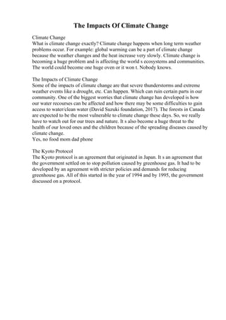 The Impacts Of Climate Change
Climate Change
What is climate change exactly? Climate change happens when long term weather
problems occur. For example: global warming can be a part of climate change
because the weather changes and the heat increase very slowly. Climate change is
becoming a huge problem and is affecting the world s ecosystems and communities.
The world could become one huge oven or it won t. Nobody knows.
The Impacts of Climate Change
Some of the impacts of climate change are that severe thunderstorms and extreme
weather events like a drought, etc. Can happen. Which can ruin certain parts in our
community. One of the biggest worries that climate change has developed is how
our water recourses can be affected and how there may be some difficulties to gain
access to water/clean water (David Suzuki foundation, 2017). The forests in Canada
are expected to be the most vulnerable to climate change these days. So, we really
have to watch out for our trees and nature. It s also become a huge threat to the
health of our loved ones and the children because of the spreading diseases caused by
climate change.
Yes, no food mom dad phone
The Kyoto Protocol
The Kyoto protocol is an agreement that originated in Japan. It s an agreement that
the government settled on to stop pollution caused by greenhouse gas. It had to be
developed by an agreement with stricter policies and demands for reducing
greenhouse gas. All of this started in the year of 1994 and by 1995, the government
discussed on a protocol.
 
