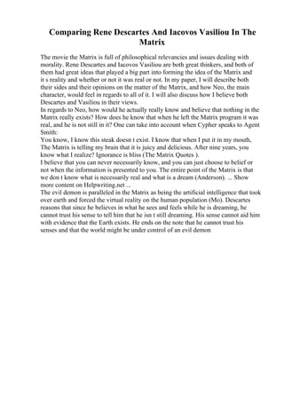 Comparing Rene Descartes And Iacovos Vasiliou In The
Matrix
The movie the Matrix is full of philosophical relevancies and issues dealing with
morality. Rene Descartes and Iacovos Vasiliou are both great thinkers, and both of
them had great ideas that played a big part into forming the idea of the Matrix and
it s reality and whether or not it was real or not. In my paper, I will describe both
their sides and their opinions on the matter of the Matrix, and how Neo, the main
character, would feel in regards to all of it. I will also discuss how I believe both
Descartes and Vasiliou in their views.
In regards to Neo, how would he actually really know and believe that nothing in the
Matrix really exists? How does he know that when he left the Matrix program it was
real, and he is not still in it? One can take into account when Cypher speaks to Agent
Smith:
You know, I know this steak doesn t exist. I know that when I put it in my mouth,
The Matrix is telling my brain that it is juicy and delicious. After nine years, you
know what I realize? Ignorance is bliss (The Matrix Quotes ).
I believe that you can never necessarily know, and you can just choose to belief or
not when the information is presented to you. The entire point of the Matrix is that
we don t know what is necessarily real and what is a dream (Anderson). ... Show
more content on Helpwriting.net ...
The evil demon is paralleled in the Matrix as being the artificial intelligence that took
over earth and forced the virtual reality on the human population (Mo). Descartes
reasons that since he believes in what he sees and feels while he is dreaming, he
cannot trust his sense to tell him that he isn t still dreaming. His sense cannot aid him
with evidence that the Earth exists. He ends on the note that he cannot trust his
senses and that the world might be under control of an evil demon
 
