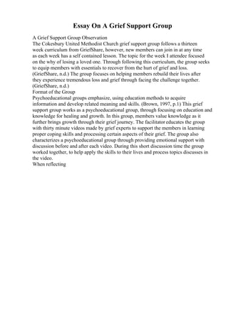 Essay On A Grief Support Group
A Grief Support Group Observation
The Cokesbury United Methodist Church grief support group follows a thirteen
week curriculum from GriefShare, however, new members can join in at any time
as each week has a self contained lesson. The topic for the week I attendee focused
on the why of losing a loved one. Through following this curriculum, the group seeks
to equip members with essentials to recover from the hurt of grief and loss.
(GriefShare, n.d.) The group focuses on helping members rebuild their lives after
they experience tremendous loss and grief through facing the challenge together.
(GriefShare, n.d.)
Format of the Group
Psychoeducational groups emphasize, using education methods to acquire
information and develop related meaning and skills. (Brown, 1997, p.1) This grief
support group works as a psychoeducational group, through focusing on education and
knowledge for healing and growth. In this group, members value knowledge as it
further brings growth through their grief journey. The facilitator educates the group
with thirty minute videos made by grief experts to support the members in learning
proper coping skills and processing certain aspects of their grief. The group also
characterizes a psychoeducational group through providing emotional support with
discussion before and after each video. During this short discussion time the group
worked together, to help apply the skills to their lives and process topics discusses in
the video.
When reflecting
 