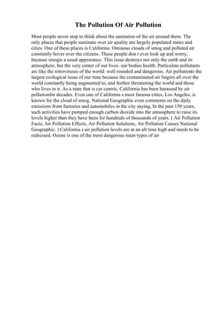 The Pollution Of Air Pollution
Most people never stop to think about the sanitation of the air around them. The
only places that people ruminate over air quality are largely populated states and
cities. One of these places is California. Ominous clouds of smog and polluted air
constantly hover over the citizens. These people don t ever look up and worry,
because smogis a usual appearance. This issue destroys not only the earth and its
atmosphere, but the very center of our lives: our bodies health. Particulate pollutants
are like the retroviruses of the world: well rounded and dangerous. Air pollutionis the
largest ecological issue of our time because the contaminated air lingers all over the
world constantly being augmented to, and further threatening the world and those
who lives in it. As a state that is car centric, California has been harassed by air
pollutionfor decades. Even one of California s most famous cities, Los Angeles, is
known for the cloud of smog. National Geographic even comments on the daily
emissions from factories and automobiles in the city saying, In the past 150 years,
such activities have pumped enough carbon dioxide into the atmosphere to raise its
levels higher than they have been for hundreds of thousands of years. ( Air Pollution
Facts, Air Pollution Effects, Air Pollution Solutions, Air Pollution Causes National
Geographic. ) California s air pollution levels are at an all time high and needs to be
redressed. Ozone is one of the most dangerous main types of air
 