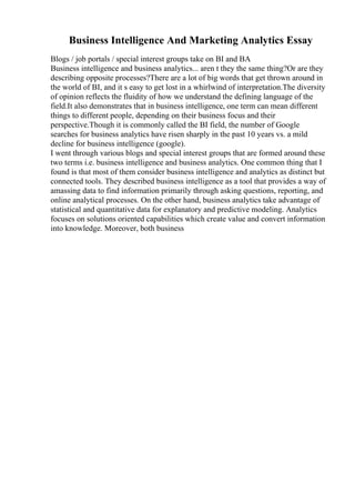 Business Intelligence And Marketing Analytics Essay
Blogs / job portals / special interest groups take on BI and BA
Business intelligence and business analytics... aren t they the same thing?Or are they
describing opposite processes?There are a lot of big words that get thrown around in
the world of BI, and it s easy to get lost in a whirlwind of interpretation.The diversity
of opinion reflects the fluidity of how we understand the defining language of the
field.It also demonstrates that in business intelligence, one term can mean different
things to different people, depending on their business focus and their
perspective.Though it is commonly called the BI field, the number of Google
searches for business analytics have risen sharply in the past 10 years vs. a mild
decline for business intelligence (google).
I went through various blogs and special interest groups that are formed around these
two terms i.e. business intelligence and business analytics. One common thing that I
found is that most of them consider business intelligence and analytics as distinct but
connected tools. They described business intelligence as a tool that provides a way of
amassing data to find information primarily through asking questions, reporting, and
online analytical processes. On the other hand, business analytics take advantage of
statistical and quantitative data for explanatory and predictive modeling. Analytics
focuses on solutions oriented capabilities which create value and convert information
into knowledge. Moreover, both business
 