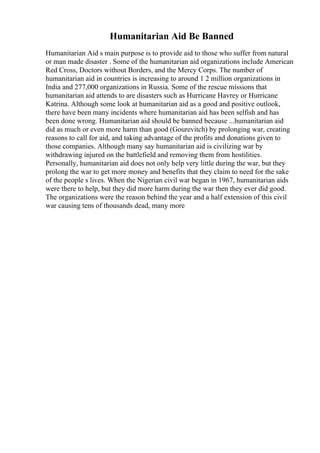 Humanitarian Aid Be Banned
Humanitarian Aid s main purpose is to provide aid to those who suffer from natural
or man made disaster . Some of the humanitarian aid organizations include American
Red Cross, Doctors without Borders, and the Mercy Corps. The number of
humanitarian aid in countries is increasing to around 1 2 million organizations in
India and 277,000 organizations in Russia. Some of the rescue missions that
humanitarian aid attends to are disasters such as Hurricane Havrey or Hurricane
Katrina. Although some look at humanitarian aid as a good and positive outlook,
there have been many incidents where humanitarian aid has been selfish and has
been done wrong. Humanitarian aid should be banned because ...humanitarian aid
did as much or even more harm than good (Gourevitch) by prolonging war, creating
reasons to call for aid, and taking advantage of the profits and donations given to
those companies. Although many say humanitarian aid is civilizing war by
withdrawing injured on the battlefield and removing them from hostilities.
Personally, humanitarian aid does not only help very little during the war, but they
prolong the war to get more money and benefits that they claim to need for the sake
of the people s lives. When the Nigerian civil war began in 1967, humanitarian aids
were there to help, but they did more harm during the war then they ever did good.
The organizations were the reason behind the year and a half extension of this civil
war causing tens of thousands dead, many more
 