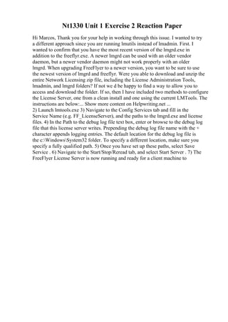 Nt1330 Unit 1 Exercise 2 Reaction Paper
Hi Marcos, Thank you for your help in working through this issue. I wanted to try
a different approach since you are running lmutils instead of lmadmin. First. I
wanted to confirm that you have the most recent version of the lmgrd.exe in
addition to the freeflyr.exe. A newer lmgrd can be used with an older vendor
daemon, but a newer vendor daemon might not work properly with an older
lmgrd. When upgrading FreeFlyer to a newer version, you want to be sure to use
the newest version of lmgrd and freeflyr. Were you able to download and unzip the
entire Network Licensing zip file, including the License Administration Tools,
lmadmin, and lmgrd folders? If not we d be happy to find a way to allow you to
access and download the folder. If so, then I have included two methods to configure
the License Server, one from a clean install and one using the current LMTools. The
instructions are below:... Show more content on Helpwriting.net ...
2) Launch lmtools.exe 3) Navigate to the Config Services tab and fill in the
Service Name (e.g. FF_LicenseServer), and the paths to the lmgrd.exe and license
files. 4) In the Path to the debug log file text box, enter or browse to the debug log
file that this license server writes. Prepending the debug log file name with the +
character appends logging entries. The default location for the debug log file is
the c:WindowsSystem32 folder. To specify a different location, make sure you
specify a fully qualified path. 5) Once you have set up these paths, select Save
Service . 6) Navigate to the Start/Stop/Reread tab, and select Start Server . 7) The
FreeFlyer License Server is now running and ready for a client machine to
 