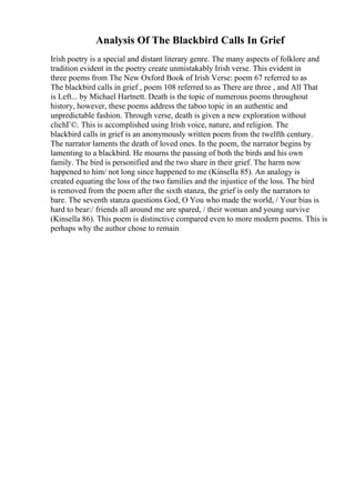 Analysis Of The Blackbird Calls In Grief
Irish poetry is a special and distant literary genre. The many aspects of folklore and
tradition evident in the poetry create unmistakably Irish verse. This evident in
three poems from The New Oxford Book of Irish Verse: poem 67 referred to as
The blackbird calls in grief , poem 108 referred to as There are three , and All That
is Left... by Michael Hartnett. Death is the topic of numerous poems throughout
history, however, these poems address the taboo topic in an authentic and
unpredictable fashion. Through verse, death is given a new exploration without
clichГ©. This is accomplished using Irish voice, nature, and religion. The
blackbird calls in grief is an anonymously written poem from the twelfth century.
The narrator laments the death of loved ones. In the poem, the narrator begins by
lamenting to a blackbird. He mourns the passing of both the birds and his own
family. The bird is personified and the two share in their grief. The harm now
happened to him/ not long since happened to me (Kinsella 85). An analogy is
created equating the loss of the two families and the injustice of the loss. The bird
is removed from the poem after the sixth stanza, the grief is only the narrators to
bare. The seventh stanza questions God, O You who made the world, / Your bias is
hard to bear:/ friends all around me are spared, / their woman and young survive
(Kinsella 86). This poem is distinctive compared even to more modern poems. This is
perhaps why the author chose to remain
 