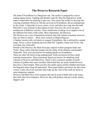 The Dwarves Research Paper
The land of Svartalhiem is a Dangerous one. The surface is plagued by a never
ending raging storms. Lighting and thunder roam the skies has high power winds
make it impossible for anything to take root. This causes the surface to develop into
a dyeing wasteland. However, life has survived on Svartalhiem, driven underground
by the winds. A labyrinth of caves, mines, rivers, and lakes have dug into the earth.
Plant life is very minimal in these damp caverns; however, the caves can grow
mushrooms of different varieties. These mushrooms would go on to support a lot of
the different life forms of the realm. Most importantly, the Dwarves.
The Dwarves are a race of humanoid creatures that look similar to humans, however
they are short in stature ... Show more content on Helpwriting.net ...
A harden warrior with a sol desire to conquer Svartalhiem. She is advised by a grand
mage, Alviss, a sliver tongued and wise Dark Elf. Together, Galari and Alviss, rule
over their city, Nidavellir.
Similar to the Dwarves, the Dark Elves pay respects to their paragons Sudri and
Vestri. These sisters lead their people into the safety of the darkness and founded
Nidavellir. They were also known for leading attacks on Svartalhiem.
There are other life forms living underground. Trolls are known for have small
roaming communities. These monstrous figures are known for attacking small
colonies of Dwarves and Dark Elves. There is also a numerus number of small
colonies of goblins that cause mischief. Dimwitted they are easily fooled however
they have a short temper. Then you have the spider queen and her children that haunt
the forgotten mines long left untouched. These giant spiders are known for their toxic
venom. Lastly, the rivers and lakes that make up the veins of the earth are home to
some dangerous serpents.
Dwarves and Dark Elves want weapons that can be used in battle and on the forge,
thus both sides favor hammers. However, they still produce and use swords, maces,
daggers, and
 