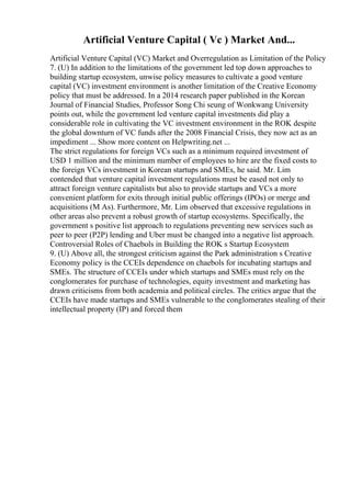 Artificial Venture Capital ( Vc ) Market And...
Artificial Venture Capital (VC) Market and Overregulation as Limitation of the Policy
7. (U) In addition to the limitations of the government led top down approaches to
building startup ecosystem, unwise policy measures to cultivate a good venture
capital (VC) investment environment is another limitation of the Creative Economy
policy that must be addressed. In a 2014 research paper published in the Korean
Journal of Financial Studies, Professor Song Chi seung of Wonkwang University
points out, while the government led venture capital investments did play a
considerable role in cultivating the VC investment environment in the ROK despite
the global downturn of VC funds after the 2008 Financial Crisis, they now act as an
impediment ... Show more content on Helpwriting.net ...
The strict regulations for foreign VCs such as a minimum required investment of
USD 1 million and the minimum number of employees to hire are the fixed costs to
the foreign VCs investment in Korean startups and SMEs, he said. Mr. Lim
contended that venture capital investment regulations must be eased not only to
attract foreign venture capitalists but also to provide startups and VCs a more
convenient platform for exits through initial public offerings (IPOs) or merge and
acquisitions (M As). Furthermore, Mr. Lim observed that excessive regulations in
other areas also prevent a robust growth of startup ecosystems. Specifically, the
government s positive list approach to regulations preventing new services such as
peer to peer (P2P) lending and Uber must be changed into a negative list approach.
Controversial Roles of Chaebols in Building the ROK s Startup Ecosystem
9. (U) Above all, the strongest criticism against the Park administration s Creative
Economy policy is the CCEIs dependence on chaebols for incubating startups and
SMEs. The structure of CCEIs under which startups and SMEs must rely on the
conglomerates for purchase of technologies, equity investment and marketing has
drawn criticisms from both academia and political circles. The critics argue that the
CCEIs have made startups and SMEs vulnerable to the conglomerates stealing of their
intellectual property (IP) and forced them
 