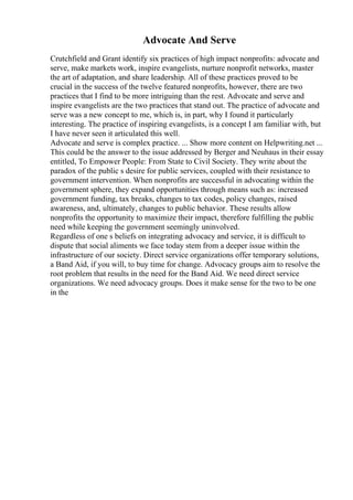 Advocate And Serve
Crutchfield and Grant identify six practices of high impact nonprofits: advocate and
serve, make markets work, inspire evangelists, nurture nonprofit networks, master
the art of adaptation, and share leadership. All of these practices proved to be
crucial in the success of the twelve featured nonprofits, however, there are two
practices that I find to be more intriguing than the rest. Advocate and serve and
inspire evangelists are the two practices that stand out. The practice of advocate and
serve was a new concept to me, which is, in part, why I found it particularly
interesting. The practice of inspiring evangelists, is a concept I am familiar with, but
I have never seen it articulated this well.
Advocate and serve is complex practice. ... Show more content on Helpwriting.net ...
This could be the answer to the issue addressed by Berger and Neuhaus in their essay
entitled, To Empower People: From State to Civil Society. They write about the
paradox of the public s desire for public services, coupled with their resistance to
government intervention. When nonprofits are successful in advocating within the
government sphere, they expand opportunities through means such as: increased
government funding, tax breaks, changes to tax codes, policy changes, raised
awareness, and, ultimately, changes to public behavior. These results allow
nonprofits the opportunity to maximize their impact, therefore fulfilling the public
need while keeping the government seemingly uninvolved.
Regardless of one s beliefs on integrating advocacy and service, it is difficult to
dispute that social aliments we face today stem from a deeper issue within the
infrastructure of our society. Direct service organizations offer temporary solutions,
a Band Aid, if you will, to buy time for change. Advocacy groups aim to resolve the
root problem that results in the need for the Band Aid. We need direct service
organizations. We need advocacy groups. Does it make sense for the two to be one
in the
 