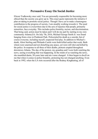 Persuasive Essay On Social Justice
Eliezer Yudkowsky once said, You are personally responsible for becoming more
ethical than the society you grew up in. This exact quote represents the initiative I
plan on taking to promote social justice. Though I have yet to make a humongous
contribution to the progress of society, I am steadily working towards it. The need
for social justice is everywhere due to the acts of injustice that people, primarily
minorities, face everyday. This includes police brutality, racism, and discrimination.
That being said, action must be taken and I will do my part by starting in my own
community Atlanta,GA. On July 7th, 2016, Michael George Smith Jr. was found
hanging from a tree in Piedmont Park. Policeruled his death as a suicide, but of
course everyone, including myself, suspected foul play. In addition to Michael s
death, Alton Sterling and Philando Castile were both killed earlier that week. Both
whom were unarmed and not disturbing any peace, yet were still shot and killed by
the police. In response to all three of their deaths, protests erupted throughout
downtown Atlanta. The day of the protest, my grandma and I were both watching the
news, seeing everything that was happening. In the midst of us watching the news,
she mumbled damn, 50 years later and ain t none changed . It then began to dwell on
me that when it comes to police brutality, protesting has not changed anything. Even
back in 1992, when the LA riots occurred after the Rodney Kingbeating, all of
 