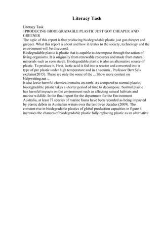 Literacy Task
Literacy Task
1PRODUCING BIODEGRADABLE PLASTIC JUST GOT CHEAPER AND
GREENER
The topic of this report is that producing biodegradable plastic just got cheaper and
greener. What this report is about and how it relates to the society, technology and the
environment will be discussed.
Biodegradable plastic is plastic that is capable to decompose through the action of
living organisms. It is originally from renewable resources and made from natural
materials such as corn starch. Biodegradable plastic is also an alternative source of
plastic. To produce it, First, lactic acid is fed into a reactor and converted into a
type of pre plastic under high temperature and in a vacuum , Professor Bert Sels
explains(2015). These are only the some of the ... Show more content on
Helpwriting.net ...
It also leave harmful chemical remains on earth. As compared to normal plastic,
biodegradable plastic takes a shorter period of time to decompose. Normal plastic
has harmful impacts on the environment such as affecting natural habitats and
marine wildlife. In the final report for the department for the Environment
Australia, at least 77 species of marine fauna have been recorded as being impacted
by plastic debris in Australian waters over the last three decades (2009). The
constant rise in biodegradable plastics of global production capacities in figure 4
increases the chances of biodegradable plastic fully replacing plastic as an alternative
 
