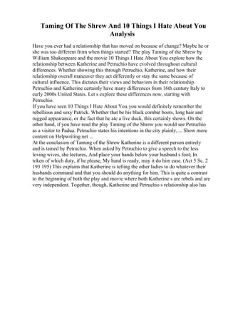 Taming Of The Shrew And 10 Things I Hate About You
Analysis
Have you ever had a relationship that has moved on because of change? Maybe he or
she was too different from when things started? The play Taming of the Shrew by
William Shakespeare and the movie 10 Things I Hate About You explore how the
relationship between Katherine and Petruchio have evolved throughout cultural
differences. Whether showing this through Petruchio, Katherine, and how their
relationship overall maneuver they act differently or stay the same because of
cultural influence. This dictates their views and behaviors in their relationship.
Petruchio and Katherine certainly have many differences from 16th century Italy to
early 2000s United States. Let s explore these differences now, starting with
Petruchio.
If you have seen 10 Things I Hate About You, you would definitely remember the
rebellious and sexy Patrick. Whether that be his black combat boots, long hair and
rugged appearance, or the fact that he ate a live duck, this certainly shows. On the
other hand, if you have read the play Taming of the Shrew you would see Petruchio
as a visitor to Padua. Petruchio states his intentions in the city plainly, ... Show more
content on Helpwriting.net ...
At the conclusion of Taming of the Shrew Katherine is a different person entirely
and is tamed by Petruchio. When asked by Petruchio to give a speech to the less
loving wives, she lectures, And place your hands below your husband s foot; In
token of which duty, if he please, My hand is ready, may it do him ease. (Act 5 Sc. 2
193 195) This explains that Katherine is telling the other ladies to do whatever their
husbands command and that you should do anything for him. This is quite a contrast
to the beginning of both the play and movie where both Katherine s are rebels and are
very independent. Together, though, Katherine and Petruchio s relationship also has
 