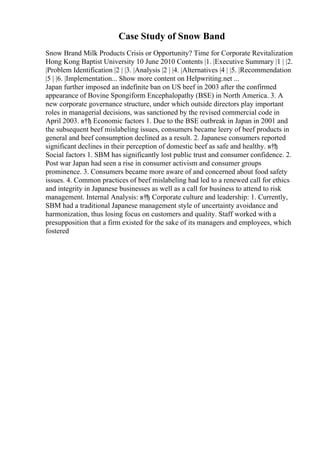 Case Study of Snow Band
Snow Brand Milk Products Crisis or Opportunity? Time for Corporate Revitalization
Hong Kong Baptist University 10 June 2010 Contents |1. |Executive Summary |1 | |2.
|Problem Identification |2 | |3. |Analysis |2 | |4. |Alternatives |4 | |5. |Recommendation
|5 | |6. |Implementation... Show more content on Helpwriting.net ...
Japan further imposed an indefinite ban on US beef in 2003 after the confirmed
appearance of Bovine Spongiform Encephalopathy (BSE) in North America. 3. A
new corporate governance structure, under which outside directors play important
roles in managerial decisions, was sanctioned by the revised commercial code in
April 2003. в†ђ Economic factors 1. Due to the BSE outbreak in Japan in 2001 and
the subsequent beef mislabeling issues, consumers became leery of beef products in
general and beef consumption declined as a result. 2. Japanese consumers reported
significant declines in their perception of domestic beef as safe and healthy. в†ђ
Social factors 1. SBM has significantly lost public trust and consumer confidence. 2.
Post war Japan had seen a rise in consumer activism and consumer groups
prominence. 3. Consumers became more aware of and concerned about food safety
issues. 4. Common practices of beef mislabeling had led to a renewed call for ethics
and integrity in Japanese businesses as well as a call for business to attend to risk
management. Internal Analysis: в†ђ Corporate culture and leadership: 1. Currently,
SBM had a traditional Japanese management style of uncertainty avoidance and
harmonization, thus losing focus on customers and quality. Staff worked with a
presupposition that a firm existed for the sake of its managers and employees, which
fostered
 