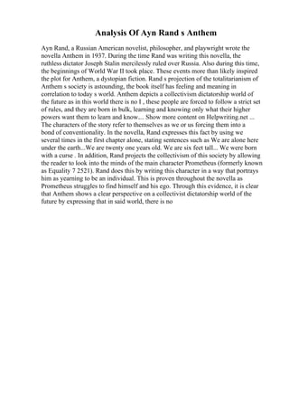 Analysis Of Ayn Rand s Anthem
Ayn Rand, a Russian American novelist, philosopher, and playwright wrote the
novella Anthem in 1937. During the time Rand was writing this novella, the
ruthless dictator Joseph Stalin mercilessly ruled over Russia. Also during this time,
the beginnings of World War II took place. These events more than likely inspired
the plot for Anthem, a dystopian fiction. Rand s projection of the totalitarianism of
Anthem s society is astounding, the book itself has feeling and meaning in
correlation to today s world. Anthem depicts a collectivism dictatorship world of
the future as in this world there is no I , these people are forced to follow a strict set
of rules, and they are born in bulk, learning and knowing only what their higher
powers want them to learn and know.... Show more content on Helpwriting.net ...
The characters of the story refer to themselves as we or us forcing them into a
bond of conventionality. In the novella, Rand expresses this fact by using we
several times in the first chapter alone, stating sentences such as We are alone here
under the earth...We are twenty one years old. We are six feet tall... We were born
with a curse . In addition, Rand projects the collectivism of this society by allowing
the reader to look into the minds of the main character Prometheus (formerly known
as Equality 7 2521). Rand does this by writing this character in a way that portrays
him as yearning to be an individual. This is proven throughout the novella as
Prometheus struggles to find himself and his ego. Through this evidence, it is clear
that Anthem shows a clear perspective on a collectivist dictatorship world of the
future by expressing that in said world, there is no
 