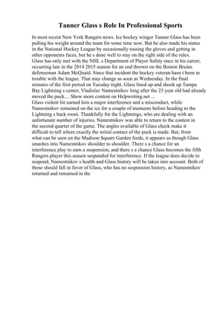 Tanner Glass s Role In Professional Sports
In most recent New York Rangers news. Ice hockey winger Tanner Glass has been
pulling his weight around the team for some time now. But he also made his status
in the National Hockey League by occasionally tossing the gloves and getting in
other opponents faces, but he s done well to stay on the right side of the rules.
Glass has only met with the NHL s Department of Player Safety once in his career,
occurring late in the 2014 2015 season for an end thrown on the Boston Bruins
defenseman Adam McQuaid. Since that incident the hockey veteran hasn t been in
trouble with the league. That may change as soon as Wednesday. In the final
minutes of the first period on Tuesday night, Glass lined up and shook up Tampa
Bay Lightning s center, Vladislav Namestnikov long after the 23 year old had already
moved the puck.... Show more content on Helpwriting.net ...
Glass violent hit earned him a major interference and a misconduct, while
Namestnikov remained on the ice for a couple of moments before heading to the
Lightning s back room. Thankfully for the Lightnings, who are dealing with an
unfortunate number of injuries, Namestnikov was able to return to the contest in
the second quarter of the game. The angles available of Glass check make it
difficult to tell where exactly the initial contact of the puck is made. But, from
what can be seen on the Madison Square Garden feeds, it appears as though Glass
smashes into Namestnikov shoulder to shoulder. There s a chance for an
interference play to earn a suspension, and there s a chance Glass becomes the fifth
Rangers player this season suspended for interference. If the league does decide to
suspend, Namestnikov s health and Glass history will be taken into account. Both of
those should fall in favor of Glass, who has no suspension history, as Namestnikov
returned and remained in the
 