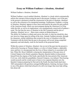 Essay on William Faulkner s Absalom, Absalom!
William Faulkner s Absalom, Absalom!
William Faulkner s novel entitled Absalom, Absalom! is a book which systematically
utilizes the concept of discovering the past in the present. Faulkner s use of the past
in the present is pertinent in both the construction of the plot of Absalom, Absalom!
as well as the extension of its interpreted meanings. Furthermore, Faulkner s writing
of Absalom, Absalom! appears to have been motivated by the great ills and conflicts
of the American South, which was most poignant during the American Civil War,
while the title, as well as its implications, was simultaneously conceived in Faulkner s
mind. The fact that the story of Absalom in the Old Testament and the plot of
Absalom, Absalom! are so ... Show more content on Helpwriting.net ...
The ability for Faulkner to obtain and convey the truth, or what one should do, does
not, however, hinge upon his telling of the story. Instead, Faulkner presents, through
his characters, similar inhibitions that existed in the story of Absalom in the Old
Testament with the belief that the past in the present will reveal, being compelled
separately and individually, truth for the benefit of the projected future.
Within the context of Absalom, Absalom!, the revival of the past into the present is
achieved by focusing on Thomas Sutpen s, or who is Colonel Sutpen s, deplorable
story and how it is incorporated into the lives of those related to or associated with
him. When Ms. Rosa Coldfield is relaying her interpretation of the past story of
Colonel Sutpen to his friend s grandson, Quentin, Quentin battles to disassociate
himself from the stigmas of the South, specifically the time period of the American
Civil war, with which his grandfather, General Compson, was imbued: Then hearing
would reconcile and he would seem to listen to two separate Quentins now the
Quentin Compson preparing for Harvard in the South, the deep South dead since
1865 and peopled with garrulous outraged baffled ghosts, listening, having to listen,
to one of the ghosts which had refused to lie still even longer than most had, telling
him about old
 