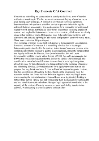 Key Elements Of A Contract
Contacts are something we come across in our day to day lives, most of the time
without even noticing it. Whether we are at a restaurant, buying a house or car, or
even having a day at the spa. A contract is a written or expressed agreement
between at least two parties to provide a service or product and can be legally
enforced if drawn up correctly. It is most common for a contract to be written and
signed by both parties, but there are other forms of contracts including expressed
contract and implied in fact contracts. In an express contract, all elements are clearly
stated either written or orally. Both parties must fully understand the terms and
conditions that they are agreeing to. The not so transparent of contracts would be an...
Show more content on Helpwriting.net ...
This exchange of money would bind both parties to the agreement. Consideration
is the next element of a contract. It is something of value that is exchanged
between the parties involved in the contract in the form of money or promise to do
something or perform. In order to qualify as consideration, it must be bargained for
and legally sufficient. In this case, Stan (promisor) offers Jim and Laura
(promisee) to hold the vehicle with a deposit of $100, Jim and Laura accepts, the
$100 is the consideration (value) for the hold of the vehicle (performance). The
consideration meets both qualifications because there is not a legal obligation
already in place for the offer and it was bargained for by the exchange of promise
and something of value. A contract must be for a legal purpose and not for any
purpose that may break any laws. A court will not back up and support a contract
that has any intention of breaking the law. Based on the information from the
scenario, neither Jim, Laura nor Stan Salesman appear to have any illegal intent
when entering the potential contract. Jim and Laura were legitimately looking to
replace their current vehicle that had been giving them mechanical problems and to
use it to travel from work and school. Being of legal age and of sound mind is the
capacity of the contract. Capacity means a person s legal ability to enter into a
contract. When looking at who can enter a contract a few
 