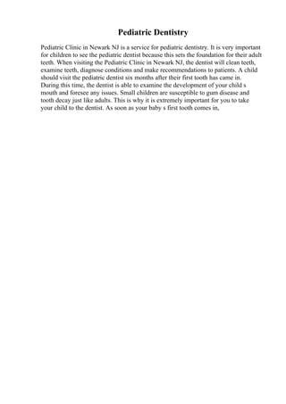 Pediatric Dentistry
Pediatric Clinic in Newark NJ is a service for pediatric dentistry. It is very important
for children to see the pediatric dentist because this sets the foundation for their adult
teeth. When visiting the Pediatric Clinic in Newark NJ, the dentist will clean teeth,
examine teeth, diagnose conditions and make recommendations to patients. A child
should visit the pediatric dentist six months after their first tooth has came in.
During this time, the dentist is able to examine the development of your child s
mouth and foresee any issues. Small children are susceptible to gum disease and
tooth decay just like adults. This is why it is extremely important for you to take
your child to the dentist. As soon as your baby s first tooth comes in,
 