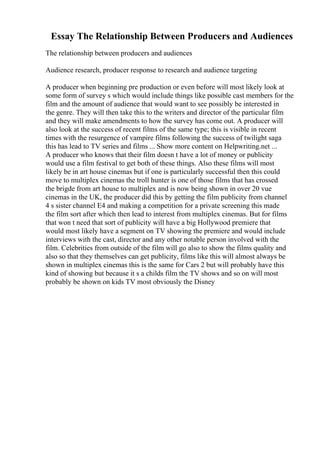 Essay The Relationship Between Producers and Audiences
The relationship between producers and audiences
Audience research, producer response to research and audience targeting
A producer when beginning pre production or even before will most likely look at
some form of survey s which would include things like possible cast members for the
film and the amount of audience that would want to see possibly be interested in
the genre. They will then take this to the writers and director of the particular film
and they will make amendments to how the survey has come out. A producer will
also look at the success of recent films of the same type; this is visible in recent
times with the resurgence of vampire films following the success of twilight saga
this has lead to TV series and films ... Show more content on Helpwriting.net ...
A producer who knows that their film doesn t have a lot of money or publicity
would use a film festival to get both of these things. Also these films will most
likely be in art house cinemas but if one is particularly successful then this could
move to multiplex cinemas the troll hunter is one of those films that has crossed
the brigde from art house to multiplex and is now being shown in over 20 vue
cinemas in the UK, the producer did this by getting the film publicity from channel
4 s sister channel E4 and making a competition for a private screening this made
the film sort after which then lead to interest from multiplex cinemas. But for films
that won t need that sort of publicity will have a big Hollywood premiere that
would most likely have a segment on TV showing the premiere and would include
interviews with the cast, director and any other notable person involved with the
film. Celebrities from outside of the film will go also to show the films quality and
also so that they themselves can get publicity, films like this will almost always be
shown in multiplex cinemas this is the same for Cars 2 but will probably have this
kind of showing but because it s a childs film the TV shows and so on will most
probably be shown on kids TV most obviously the Disney
 