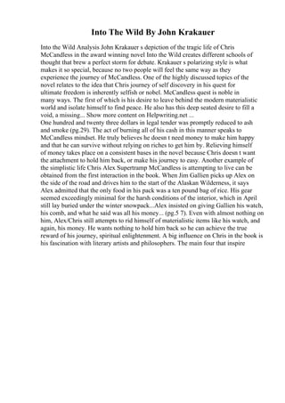 Into The Wild By John Krakauer
Into the Wild Analysis John Krakauer s depiction of the tragic life of Chris
McCandless in the award winning novel Into the Wild creates different schools of
thought that brew a perfect storm for debate. Krakauer s polarizing style is what
makes it so special, because no two people will feel the same way as they
experience the journey of McCandless. One of the highly discussed topics of the
novel relates to the idea that Chris journey of self discovery in his quest for
ultimate freedom is inherently selfish or nobel. McCandless quest is noble in
many ways. The first of which is his desire to leave behind the modern materialistic
world and isolate himself to find peace. He also has this deep seated desire to fill a
void, a missing... Show more content on Helpwriting.net ...
One hundred and twenty three dollars in legal tender was promptly reduced to ash
and smoke (pg.29). The act of burning all of his cash in this manner speaks to
McCandless mindset. He truly believes he doesn t need money to make him happy
and that he can survive without relying on riches to get him by. Relieving himself
of money takes place on a consistent bases in the novel because Chris doesn t want
the attachment to hold him back, or make his journey to easy. Another example of
the simplistic life Chris Alex Supertramp McCandless is attempting to live can be
obtained from the first interaction in the book. When Jim Gallien picks up Alex on
the side of the road and drives him to the start of the Alaskan Wilderness, it says
Alex admitted that the only food in his pack was a ten pound bag of rice. His gear
seemed exceedingly minimal for the harsh conditions of the interior, which in April
still lay buried under the winter snowpack...Alex insisted on giving Gallien his watch,
his comb, and what he said was all his money... (pg.5 7). Even with almost nothing on
him, Alex/Chris still attempts to rid himself of materialistic items like his watch, and
again, his money. He wants nothing to hold him back so he can achieve the true
reward of his journey, spiritual enlightenment. A big influence on Chris in the book is
his fascination with literary artists and philosophers. The main four that inspire
 
