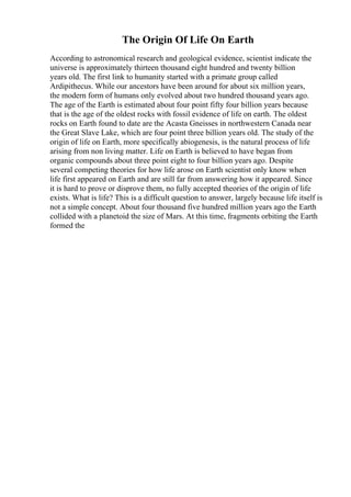 The Origin Of Life On Earth
According to astronomical research and geological evidence, scientist indicate the
universe is approximately thirteen thousand eight hundred and twenty billion
years old. The first link to humanity started with a primate group called
Ardipithecus. While our ancestors have been around for about six million years,
the modern form of humans only evolved about two hundred thousand years ago.
The age of the Earth is estimated about four point fifty four billion years because
that is the age of the oldest rocks with fossil evidence of life on earth. The oldest
rocks on Earth found to date are the Acasta Gneisses in northwestern Canada near
the Great Slave Lake, which are four point three billion years old. The study of the
origin of life on Earth, more specifically abiogenesis, is the natural process of life
arising from non living matter. Life on Earth is believed to have began from
organic compounds about three point eight to four billion years ago. Despite
several competing theories for how life arose on Earth scientist only know when
life first appeared on Earth and are still far from answering how it appeared. Since
it is hard to prove or disprove them, no fully accepted theories of the origin of life
exists. What is life? This is a difficult question to answer, largely because life itself is
not a simple concept. About four thousand five hundred million years ago the Earth
collided with a planetoid the size of Mars. At this time, fragments orbiting the Earth
formed the
 