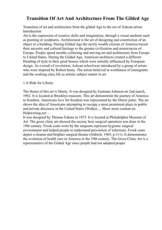 Transition Of Art And Architecture From The Gilded Age
Transition of art and architecture from the gilded Age to the era of Ashcan artists
Introduction
Art is the expression of creative skills and imagination, through a visual medium such
as painting or sculptures. Architectural is the art of designing and constriction of an
object or a building. During Gilded Age the newly wealth citizens of America traced
their ancestry and cultural heritage to the greater civilization and aristocracies of
Europe. People spend months collecting and moving art and architecture from Europe
to United States. During the Gilded Age, American architects created a different
blending of style to their great houses which were initially influenced by European
design. As a result of revolution, Ashcan schoolwas introduced by a group of artists
who were inspired by Robert henry. The artists believed in worthiness of immigrants
and the working class life as artistic subject matter in art.
1.A Ride for Liberty
The theme of this art is liberty. It was designed by Eastman Johnson on 2nd march,
1962. It is located at Brooklyn museum. This art demonstrate the journey of America
to freedom. Americans love for freedom was represented by the liberty poles. The art
shows the idea of Americans attempting to occupy a more prominent place in public
and private discourse in the United States (Walker,... Show more content on
Helpwriting.net ...
It was designed by Thomas Eakins in 1875. It is located at Philadelphia Museum of
Art. The gross clinic art showed the society how surgical operation was done in the
19th century. Frock coats worn by the surgeons represent hygienic surgical
environment and helped people to understand prevention of infections. Frock coats
depict a cleaner and brighter surgical theater (Aldrich, 1969, p.111). It demonstrates
the evolution of health care in America in the 19th century. The Gross Clinic Art is a
representative of the Gilded Age since people had not adopted proper
 