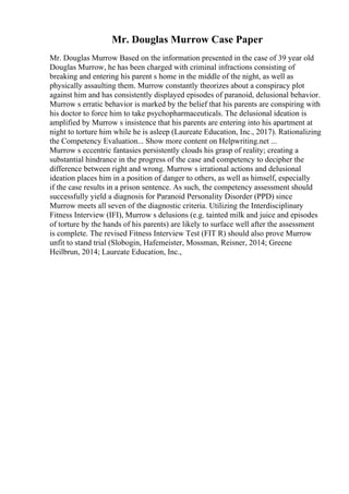 Mr. Douglas Murrow Case Paper
Mr. Douglas Murrow Based on the information presented in the case of 39 year old
Douglas Murrow, he has been charged with criminal infractions consisting of
breaking and entering his parent s home in the middle of the night, as well as
physically assaulting them. Murrow constantly theorizes about a conspiracy plot
against him and has consistently displayed episodes of paranoid, delusional behavior.
Murrow s erratic behavior is marked by the belief that his parents are conspiring with
his doctor to force him to take psychopharmaceuticals. The delusional ideation is
amplified by Murrow s insistence that his parents are entering into his apartment at
night to torture him while he is asleep (Laureate Education, Inc., 2017). Rationalizing
the Competency Evaluation... Show more content on Helpwriting.net ...
Murrow s eccentric fantasies persistently clouds his grasp of reality; creating a
substantial hindrance in the progress of the case and competency to decipher the
difference between right and wrong. Murrow s irrational actions and delusional
ideation places him in a position of danger to others, as well as himself, especially
if the case results in a prison sentence. As such, the competency assessment should
successfully yield a diagnosis for Paranoid Personality Disorder (PPD) since
Murrow meets all seven of the diagnostic criteria. Utilizing the Interdisciplinary
Fitness Interview (IFI), Murrow s delusions (e.g. tainted milk and juice and episodes
of torture by the hands of his parents) are likely to surface well after the assessment
is complete. The revised Fitness Interview Test (FIT R) should also prove Murrow
unfit to stand trial (Slobogin, Hafemeister, Mossman, Reisner, 2014; Greene
Heilbrun, 2014; Laureate Education, Inc.,
 