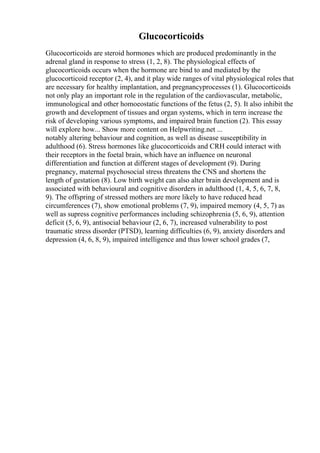 Glucocorticoids
Glucocorticoids are steroid hormones which are produced predominantly in the
adrenal gland in response to stress (1, 2, 8). The physiological effects of
glucocorticoids occurs when the hormone are bind to and mediated by the
glucocorticoid receptor (2, 4), and it play wide ranges of vital physiological roles that
are necessary for healthy implantation, and pregnancyprocesses (1). Glucocorticoids
not only play an important role in the regulation of the cardiovascular, metabolic,
immunological and other homoeostatic functions of the fetus (2, 5). It also inhibit the
growth and development of tissues and organ systems, which in term increase the
risk of developing various symptoms, and impaired brain function (2). This essay
will explore how... Show more content on Helpwriting.net ...
notably altering behaviour and cognition, as well as disease susceptibility in
adulthood (6). Stress hormones like glucocorticoids and CRH could interact with
their receptors in the foetal brain, which have an influence on neuronal
differentiation and function at different stages of development (9). During
pregnancy, maternal psychosocial stress threatens the CNS and shortens the
length of gestation (8). Low birth weight can also alter brain development and is
associated with behavioural and cognitive disorders in adulthood (1, 4, 5, 6, 7, 8,
9). The offspring of stressed mothers are more likely to have reduced head
circumferences (7), show emotional problems (7, 9), impaired memory (4, 5, 7) as
well as supress cognitive performances including schizophrenia (5, 6, 9), attention
deficit (5, 6, 9), antisocial behaviour (2, 6, 7), increased vulnerability to post
traumatic stress disorder (PTSD), learning difficulties (6, 9), anxiety disorders and
depression (4, 6, 8, 9), impaired intelligence and thus lower school grades (7,
 
