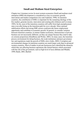 Small and Medium Sized Enterprises
Chapter tow Literature review In most western economics Small and medium sized
enterprise (SME) development is considered as a key to economic growth,
innovations and market competition (Acs and Audretch, 1990). In transition
countries, the contribution of SMEs is important for the sustaining ideology of the
free market, generate income, innovation and creating jobs (Johnson and Loveman,
1995). So far, most of the transition countries still suffer from high unemployment
rates even after being on the transition path for over a decade. Since national
stabilization efforts and strong SME sectors could provide future employment
opportunity and contribute to economic growth. In general, to consider variation
between transition countries, in mature market economies, characteristics of private
business are not necessarily different, yet they are unique because they tend to take
on extreme proportions (Smallbone and Welter, 2001). In many cases, the transition
process environment for doing business, the weak institutions and poor governance
law and regulations made the growth of SMEs slow (Aidis, 2005). Corruption and
environmental changes In transition countries are much larger scale than in advanced
western countries. Most of studies in private businesses have identified the obstacles
which they are affecting business operations like formal barriers which associated
with the role of the government, such as high level of taxes (Bohata and Mladek,
1999; Hashi, 2001; Bartlett
 