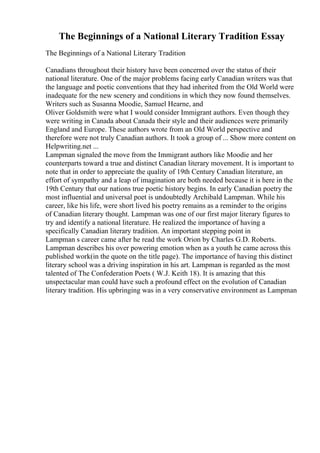 The Beginnings of a National Literary Tradition Essay
The Beginnings of a National Literary Tradition
Canadians throughout their history have been concerned over the status of their
national literature. One of the major problems facing early Canadian writers was that
the language and poetic conventions that they had inherited from the Old World were
inadequate for the new scenery and conditions in which they now found themselves.
Writers such as Susanna Moodie, Samuel Hearne, and
Oliver Goldsmith were what I would consider Immigrant authors. Even though they
were writing in Canada about Canada their style and their audiences were primarily
England and Europe. These authors wrote from an Old World perspective and
therefore were not truly Canadian authors. It took a group of ... Show more content on
Helpwriting.net ...
Lampman signaled the move from the Immigrant authors like Moodie and her
counterparts toward a true and distinct Canadian literary movement. It is important to
note that in order to appreciate the quality of 19th Century Canadian literature, an
effort of sympathy and a leap of imagination are both needed because it is here in the
19th Century that our nations true poetic history begins. In early Canadian poetry the
most influential and universal poet is undoubtedly Archibald Lampman. While his
career, like his life, were short lived his poetry remains as a reminder to the origins
of Canadian literary thought. Lampman was one of our first major literary figures to
try and identify a national literature. He realized the importance of having a
specifically Canadian literary tradition. An important stepping point in
Lampman s career came after he read the work Orion by Charles G.D. Roberts.
Lampman describes his over powering emotion when as a youth he came across this
published work(in the quote on the title page). The importance of having this distinct
literary school was a driving inspiration in his art. Lampman is regarded as the most
talented of The Confederation Poets ( W.J. Keith 18). It is amazing that this
unspectacular man could have such a profound effect on the evolution of Canadian
literary tradition. His upbringing was in a very conservative environment as Lampman
 