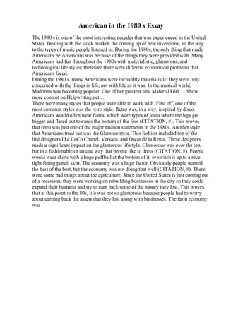 American in the 1980 s Essay
The 1980 s is one of the most interesting decades that was experienced in the United
States. Dealing with the stock market, the coming up of new inventions, all the way
to the types of music people listened to. During the 1980s, the only thing that made
Americans be Americans was because of the things they were provided with. Many
Americans had fun throughout the 1980s with materialistic, glamorous, and
technological life styles; therefore there were different economical problems that
Americans faced.
During the 1980 s, many Americans were incredibly materialistic; they were only
concerned with the things in life, not with life as it was. In the musical world,
Madonna was becoming popular. One of her greatest hits, Material Girl, ... Show
more content on Helpwriting.net ...
There were many styles that people were able to work with. First off, one of the
most common styles was the retro style. Retro was, in a way, inspired by disco.
Americans would often wear flares, which were types of jeans where the legs got
bigger and flared out towards the bottom of the foot (CITATION, #). This proves
that retro was just one of the major fashion statements in the 1980s. Another style
that Americans tried out was the Glamour style. This fashion included top of the
line designers like CoCo Chanel, Versace, and Oscar de la Renta. These designers
made a significant impact on the glamorous lifestyle. Glamorous was over the top,
but in a fashionable or unique way that people like to dress (CITATION, #). People
would wear skirts with a huge puffball at the bottom of it, or switch it up to a nice
tight fitting pencil skirt. The economy was a huge factor. Obviously people wanted
the best of the best, but the economy was not doing that well (CITATION, #). There
were some bad things about the agriculture. Since the United States is just coming out
of a recession, they were working on rebuilding businesses in the city so they could
expand their business and try to earn back some of the money they lost. This proves
that at this point in the 80s, life was not so glamorous because people had to worry
about earning back the assets that they lost along with businesses. The farm economy
was
 