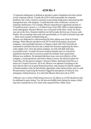 4230 Hw 3
1.Corporate malfeasance is defined as deceptive and/or fraudulent activities carried
out by corporate officers. Usually the CEO is held responsible for corporate
problems, but a firm s board is essential to preventing malfeasance and ensuring that
management acts with integrity. I would describe some of Messier s actions as
corporate malfeasance. For example, Messier repurchased a significant amount of
VivendiUniversal s stock (i.e., 6.4 billion Euros from 2001 2002) to fund employee
stock optiongrants. Because Messier was so focused on the firm s stock, his focus
was not on the firm s financial stability nor did he make the best use of excess cash.
Further, the accounting rules used were questionable, as Vivendi Universal used, and
... Show more content on Helpwriting.net ...
Messier was dedicated to Americanizing the firm, taking away from its French
heritage. When Messier decided to sell off Vivendi Environment, the parent
company s most profitable business, to finance a deal with USA Networks he
continued to transform the firm into a media first business neglecting the firm s
water supply roots. Now the parent company was left with debt and many
overvalued assets. Vivendi Universal would eventually have to write down
significant amounts due to excessive goodwill estimates from acquisitions.
Messier was stubborn. He declared that these loses were not reflective of the
company s sound operations and tried to blame Lescure, the decision maker for
Canal Plus, for the parent company s business failure, deeming Canal Plus as a
tumor for Vivendi Universal. All in all, Messier was adamant in keeping to the
story that his firm was in good financial position, and, because he had the support
of board members (who he had initially appointed), others believed this story as well.
His persistence in growing the business fogged his perception of reality he was
managing a failing business. It is clear that Messier did a poor job as CEO.
3.Messier was a victim of bad timing, however, his failure as a CEO should not only
be attributed to poor timing. Yes, the dot.com bubble burst during his tenure, which
may have caused him to over value some acquired firms. Other issues
 