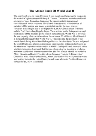 The Atomic Bomb Of World War II
The atom bomb was no Great Decision. It was merely another powerful weapon in
the arsenal of righteousness said Harry S. Truman. The atomic bomb is considered
a weapon of mass destruction because of the insurmountable damage and
causalities such attack can cause. The United States resorted to the creation of
such incredible weapon as a means to annihilate or alter the Axis powers.
However, this all began due to the September 1, 1939, German attack to Poland
and the Pearl Harbor bombings by Japan. These actions by the Axis powers would
result in one of the deadliest global wars in human history. World War II involved
the vast majority of the world s nations. An estimated 50 million to 85 million died
in the events that occurred in World War II. The origin and development of the
atomic bomb during World War II changed forever the direction of the war and posed
the United States as a champion in military strategies; this endeavor also known as
the Manhattan Projectserved as catalyst in WWII. During this time, the world s most
intelligent scientists discovered that German physicists were learning to produce a
bomb that could cause immense destruction. The fear of such a bomb led scientists
Albert Einstein and Enrico Fermi to inform President Franklin D. Roosevelt of
Germany s plans. Renowned scientist, Albert Einstein had fled Nazi persecution and
was by then living in the United States; he delivered a letter to President Roosevelt
on October 11, 1939. In the letter,
 
