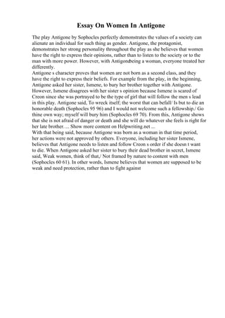 Essay On Women In Antigone
The play Antigone by Sophocles perfectly demonstrates the values of a society can
alienate an individual for such thing as gender. Antigone, the protagonist,
demonstrates her strong personality throughout the play as she believes that women
have the right to express their opinions, rather than to listen to the society or to the
man with more power. However, with Antigonebeing a woman, everyone treated her
differently.
Antigone s character proves that women are not born as a second class, and they
have the right to express their beliefs. For example from the play, in the beginning,
Antigone asked her sister, Ismene, to bury her brother together with Antigone.
However, Ismene disagrees with her sister s opinion because Ismene is scared of
Creon since she was portrayed to be the type of girl that will follow the men s lead
in this play. Antigone said, To wreck itself; the worst that can befall/ Is but to die an
honorable death (Sophocles 95 96) and I would not welcome such a fellowship./ Go
thine own way; myself will bury him (Sophocles 69 70). From this, Antigone shows
that she is not afraid of danger or death and she will do whatever she feels is right for
her late brother. ... Show more content on Helpwriting.net ...
With that being said, because Antigone was born as a woman in that time period,
her actions were not approved by others. Everyone, including her sister Ismene,
believes that Antigone needs to listen and follow Creon s order if she doesn t want
to die. When Antigone asked her sister to bury their dead brother in secret, Ismene
said, Weak women, think of that,/ Not framed by nature to content with men
(Sophocles 60 61). In other words, Ismene believes that women are supposed to be
weak and need protection, rather than to fight against
 
