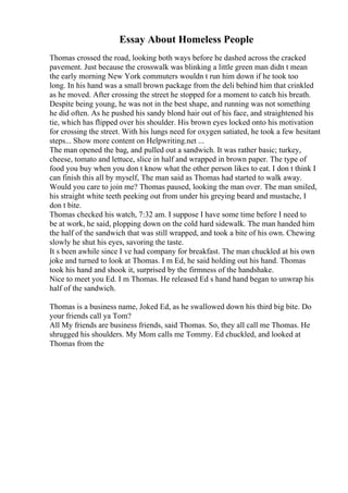 Essay About Homeless People
Thomas crossed the road, looking both ways before he dashed across the cracked
pavement. Just because the crosswalk was blinking a little green man didn t mean
the early morning New York commuters wouldn t run him down if he took too
long. In his hand was a small brown package from the deli behind him that crinkled
as he moved. After crossing the street he stopped for a moment to catch his breath.
Despite being young, he was not in the best shape, and running was not something
he did often. As he pushed his sandy blond hair out of his face, and straightened his
tie, which has flipped over his shoulder. His brown eyes locked onto his motivation
for crossing the street. With his lungs need for oxygen satiated, he took a few hesitant
steps... Show more content on Helpwriting.net ...
The man opened the bag, and pulled out a sandwich. It was rather basic; turkey,
cheese, tomato and lettuce, slice in half and wrapped in brown paper. The type of
food you buy when you don t know what the other person likes to eat. I don t think I
can finish this all by myself, The man said as Thomas had started to walk away.
Would you care to join me? Thomas paused, looking the man over. The man smiled,
his straight white teeth peeking out from under his greying beard and mustache, I
don t bite.
Thomas checked his watch, 7:32 am. I suppose I have some time before I need to
be at work, he said, plopping down on the cold hard sidewalk. The man handed him
the half of the sandwich that was still wrapped, and took a bite of his own. Chewing
slowly he shut his eyes, savoring the taste.
It s been awhile since I ve had company for breakfast. The man chuckled at his own
joke and turned to look at Thomas. I m Ed, he said holding out his hand. Thomas
took his hand and shook it, surprised by the firmness of the handshake.
Nice to meet you Ed. I m Thomas. He released Ed s hand hand began to unwrap his
half of the sandwich.
Thomas is a business name, Joked Ed, as he swallowed down his third big bite. Do
your friends call ya Tom?
All My friends are business friends, said Thomas. So, they all call me Thomas. He
shrugged his shoulders. My Mom calls me Tommy. Ed chuckled, and looked at
Thomas from the
 
