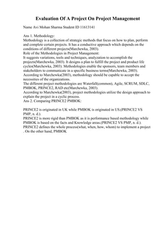 Evaluation Of A Project On Project Management
Name Avi Mohan Sharma Student ID 11613141
Ans 1. Methodology:
Methodology is a collection of strategic methods that focus on how to plan, perform
and complete certain projects. It has a conductive approach which depends on the
conditions of different projects(Marchewka, 2003).
Role of the Methodologies in Project Management:
It suggests variations, tools and techniques, analyzation to accomplish the
projects(Marchewka, 2003). It designs a plan to fulfill the project and product life
cycles(Marchewka, 2003). Methodologies enable the sponsors, team members and
stakeholders to communicate in a specific business terms(Marchewka, 2003).
According to Marchewka(2003), methodology should be capable to accept the
necessities of the organizations.
The different project methodologies are Waterfall(common), Agile, SCRUM, SDLC,
PMBOK, PRINCE2, RAD etc(Marchewka, 2003).
According to Marchewka(2003), project methodologies utilize the design approach to
explain the project in a cyclic process.
Ans 2. Comparing PRINCE2 PMBOK:
PRINCE2 is originated in UK while PMBOK is originated in US.(PRINCE2 VS
PMP, n. d.).
PRINCE2 is more rigid than PMBOK as it is performance based methodology while
PMBOK is based on the facts and Knowledge areas.(PRINCE2 VS PMP, n. d.).
PRINCE2 defines the whole process(what, when, how, whom) to implement a project
. On the other hand, PMBOK
 